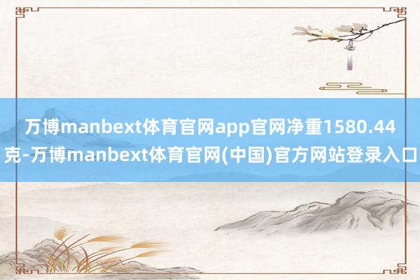 万博manbext体育官网app官网净重1580.44克-万博manbext体育官网(中国)官方网站登录入口