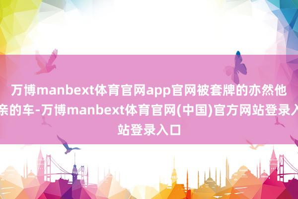 万博manbext体育官网app官网被套牌的亦然他父亲的车-万博manbext体育官网(中国)官方网站登录入口