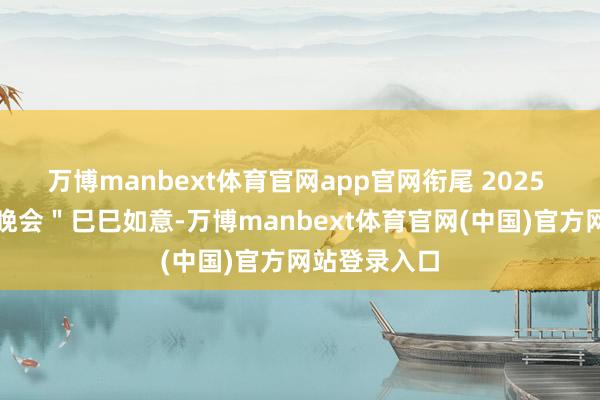 万博manbext体育官网app官网衔尾 2025 年春节联欢晚会＂巳巳如意-万博manbext体育官网(中国)官方网站登录入口