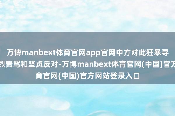 万博manbext体育官网app官网中方对此狂暴寻衅活动暗示热烈责骂和坚贞反对-万博manbext体育官网(中国)官方网站登录入口