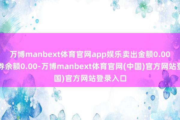 万博manbext体育官网app娱乐卖出金额0.00元；融券余额0.00-万博manbext体育官网(中国)官方网站登录入口