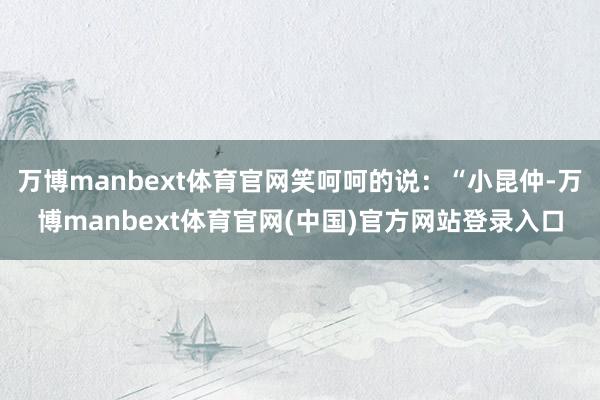 万博manbext体育官网笑呵呵的说：“小昆仲-万博manbext体育官网(中国)官方网站登录入口