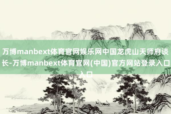 万博manbext体育官网娱乐网中国龙虎山天师府谈长-万博manbext体育官网(中国)官方网站登录入口