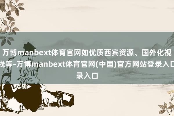 万博manbext体育官网如优质西宾资源、国外化视线等-万博manbext体育官网(中国)官方网站登录入口