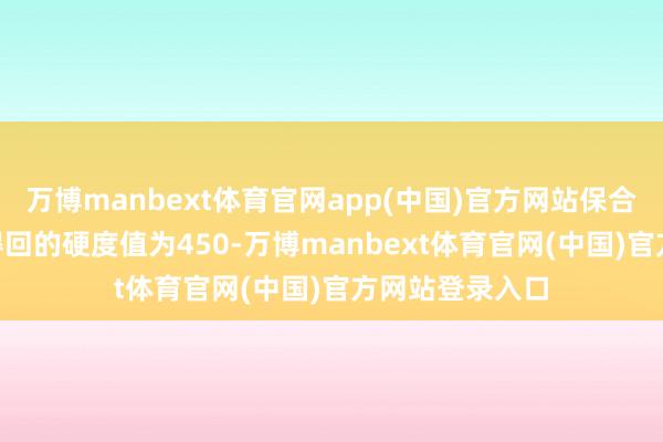 万博manbext体育官网app(中国)官方网站保合手时刻30s时得回的硬度值为450-万博manbext体育官网(中国)官方网站登录入口