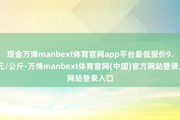 现金万博manbext体育官网app平台最低报价9.00元/公斤-万博manbext体育官网(中国)官方网站登录入口