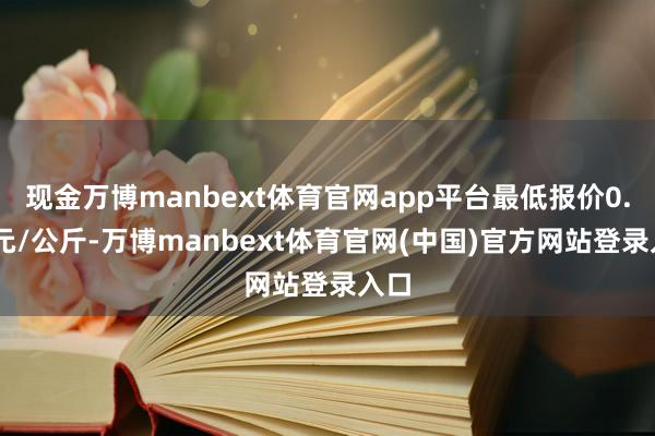 现金万博manbext体育官网app平台最低报价0.80元/公斤-万博manbext体育官网(中国)官方网站登录入口