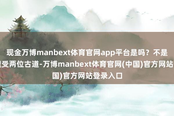 现金万博manbext体育官网app平台是吗？不是！好在遭受两位古道-万博manbext体育官网(中国)官方网站登录入口