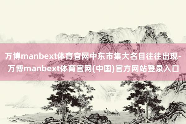 万博manbext体育官网中东市集大名目往往出现-万博manbext体育官网(中国)官方网站登录入口