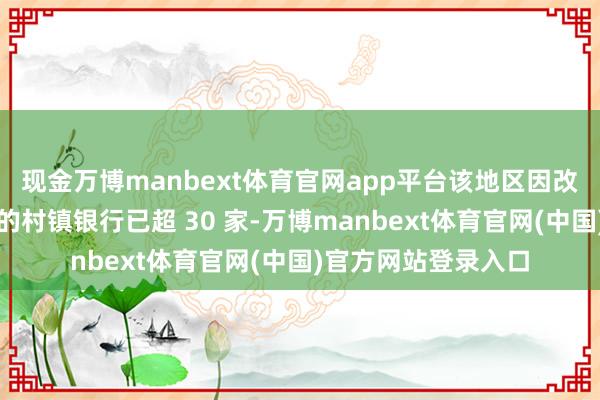 现金万博manbext体育官网app平台该地区因改良重组而＂隐藏＂的村镇银行已超 30 家-万博manbext体育官网(中国)官方网站登录入口