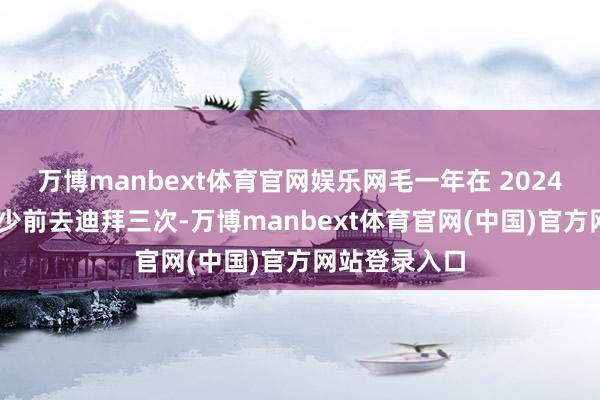 万博manbext体育官网娱乐网毛一年在 2024 年内照旧至少前去迪拜三次-万博manbext体育官网(中国)官方网站登录入口