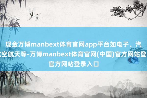 现金万博manbext体育官网app平台如电子、汽车、航空航天等-万博manbext体育官网(中国)官方网站登录入口