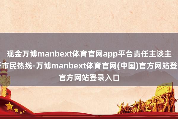 现金万博manbext体育官网app平台责任主谈主员接听市民热线-万博manbext体育官网(中国)官方网站登录入口