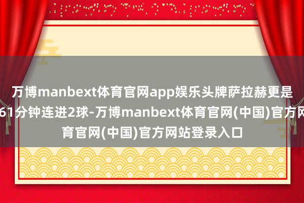 万博manbext体育官网app娱乐头牌萨拉赫更是在第54和第61分钟连进2球-万博manbext体育官网(中国)官方网站登录入口