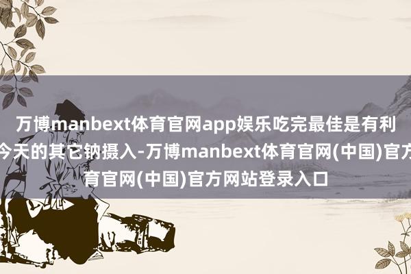 万博manbext体育官网app娱乐吃完最佳是有利志地谨防一下今天的其它钠摄入-万博manbext体育官网(中国)官方网站登录入口