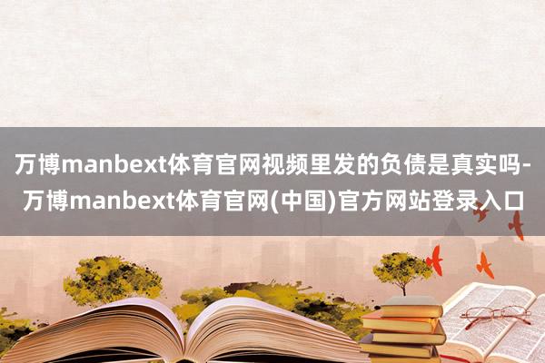 万博manbext体育官网视频里发的负债是真实吗-万博manbext体育官网(中国)官方网站登录入口