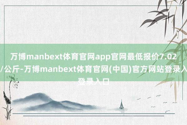 万博manbext体育官网app官网最低报价7.02元/公斤-万博manbext体育官网(中国)官方网站登录入口