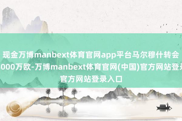 现金万博manbext体育官网app平台马尔穆什转会费约8000万欧-万博manbext体育官网(中国)官方网站登录入口